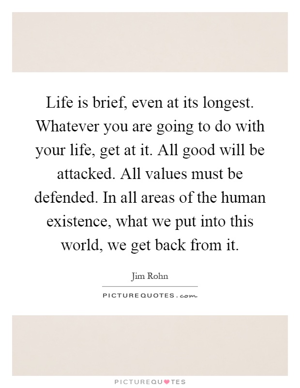Life is brief, even at its longest. Whatever you are going to do with your life, get at it. All good will be attacked. All values must be defended. In all areas of the human existence, what we put into this world, we get back from it Picture Quote #1
