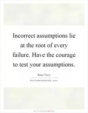 Incorrect assumptions lie at the root of every failure. Have the courage to test your assumptions Picture Quote #1
