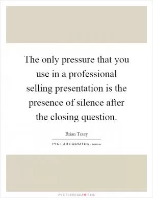 The only pressure that you use in a professional selling presentation is the presence of silence after the closing question Picture Quote #1
