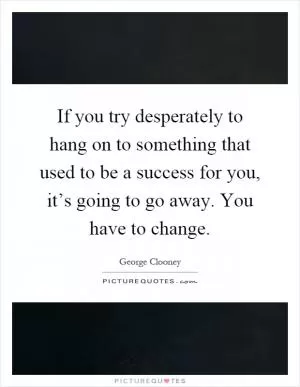 If you try desperately to hang on to something that used to be a success for you, it’s going to go away. You have to change Picture Quote #1