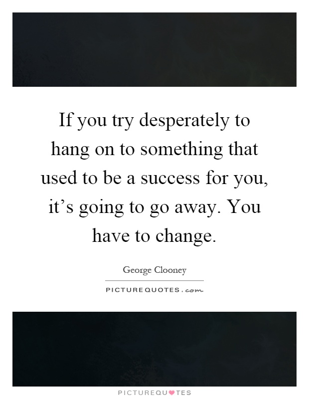 If you try desperately to hang on to something that used to be a success for you, it's going to go away. You have to change Picture Quote #1