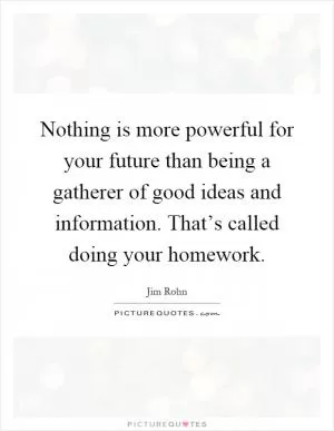 Nothing is more powerful for your future than being a gatherer of good ideas and information. That’s called doing your homework Picture Quote #1