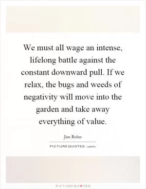 We must all wage an intense, lifelong battle against the constant downward pull. If we relax, the bugs and weeds of negativity will move into the garden and take away everything of value Picture Quote #1