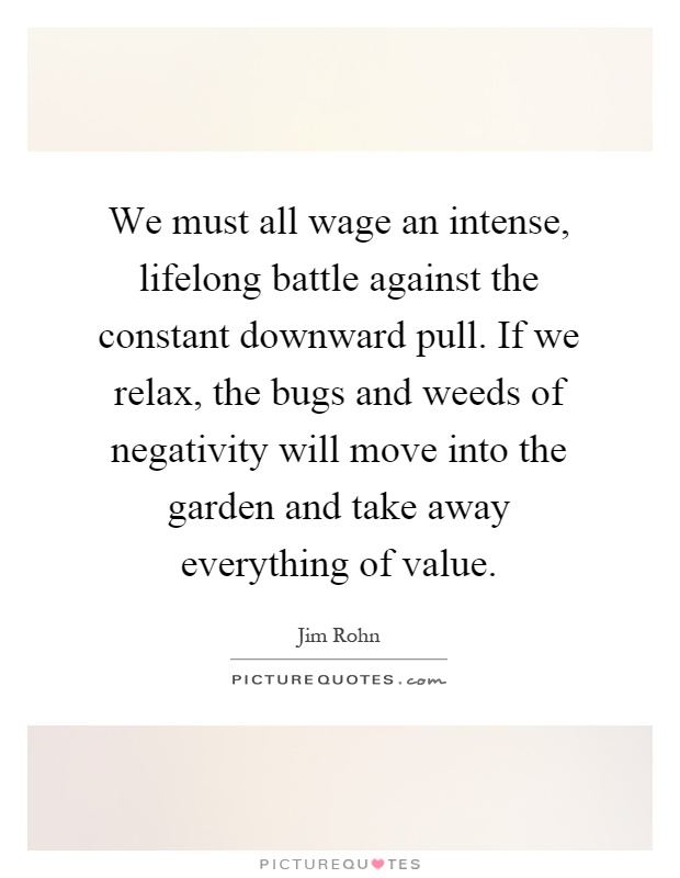 We must all wage an intense, lifelong battle against the constant downward pull. If we relax, the bugs and weeds of negativity will move into the garden and take away everything of value Picture Quote #1