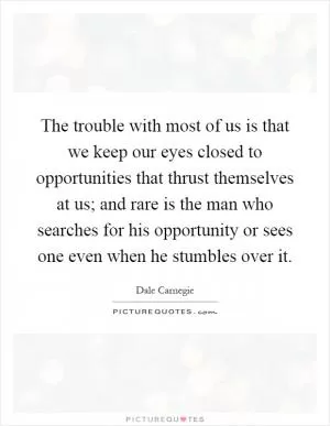 The trouble with most of us is that we keep our eyes closed to opportunities that thrust themselves at us; and rare is the man who searches for his opportunity or sees one even when he stumbles over it Picture Quote #1