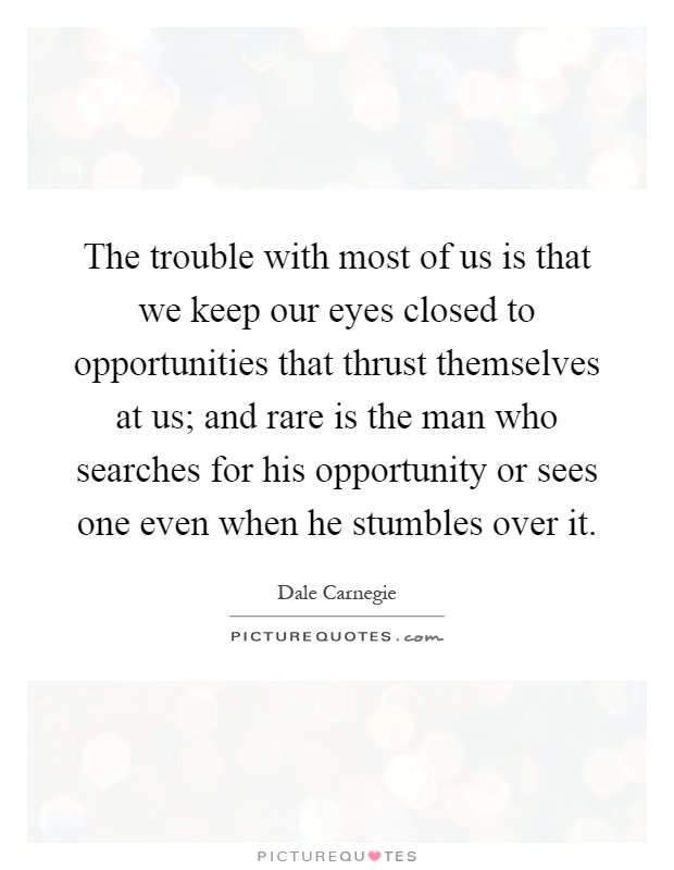 The trouble with most of us is that we keep our eyes closed to opportunities that thrust themselves at us; and rare is the man who searches for his opportunity or sees one even when he stumbles over it Picture Quote #1