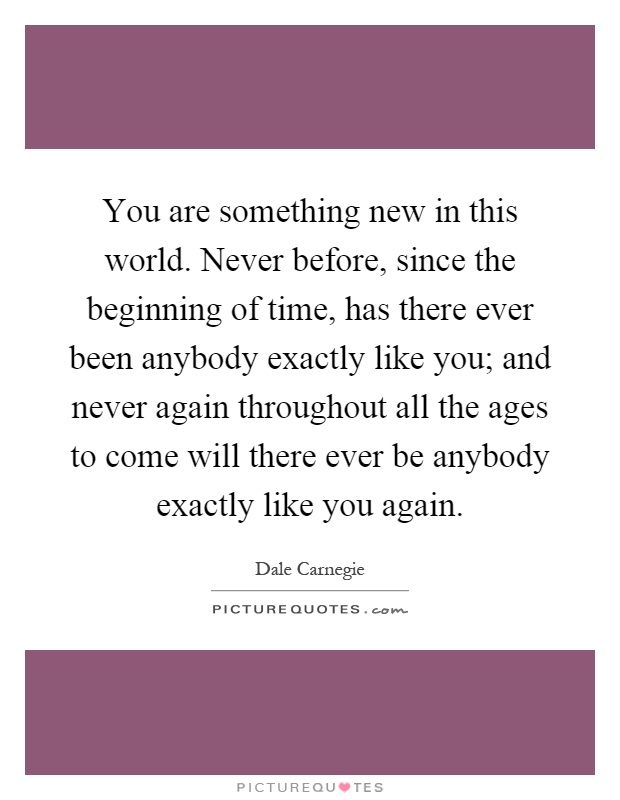 You are something new in this world. Never before, since the beginning of time, has there ever been anybody exactly like you; and never again throughout all the ages to come will there ever be anybody exactly like you again Picture Quote #1