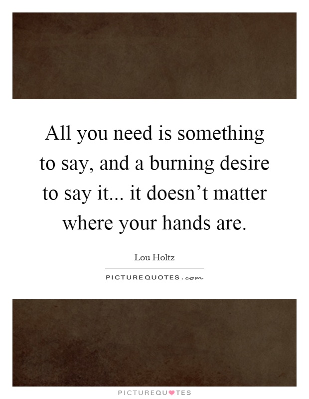 All you need is something to say, and a burning desire to say it... it doesn't matter where your hands are Picture Quote #1