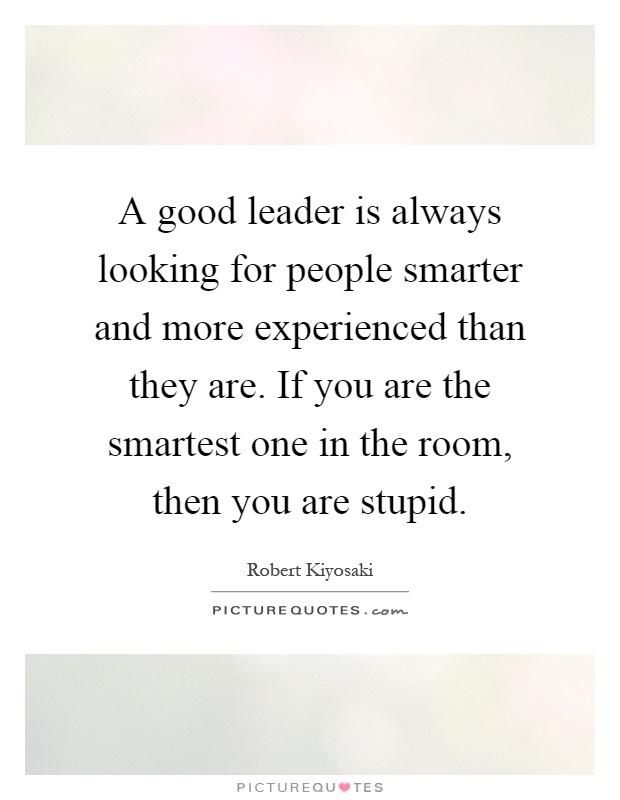 A good leader is always looking for people smarter and more experienced than they are. If you are the smartest one in the room, then you are stupid Picture Quote #1