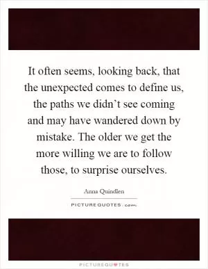 It often seems, looking back, that the unexpected comes to define us, the paths we didn’t see coming and may have wandered down by mistake. The older we get the more willing we are to follow those, to surprise ourselves Picture Quote #1