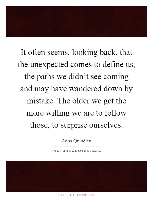 It often seems, looking back, that the unexpected comes to define us, the paths we didn't see coming and may have wandered down by mistake. The older we get the more willing we are to follow those, to surprise ourselves Picture Quote #1