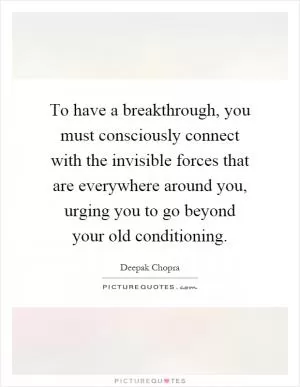 To have a breakthrough, you must consciously connect with the invisible forces that are everywhere around you, urging you to go beyond your old conditioning Picture Quote #1