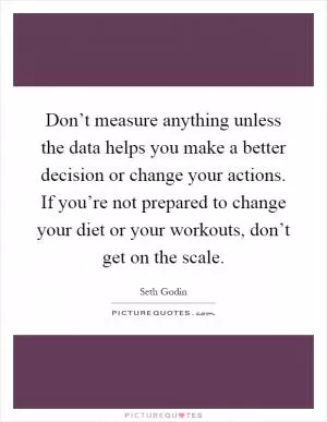 Don’t measure anything unless the data helps you make a better decision or change your actions. If you’re not prepared to change your diet or your workouts, don’t get on the scale Picture Quote #1