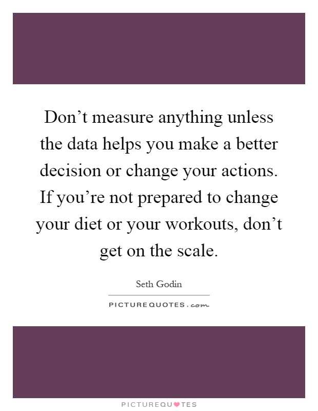 Don't measure anything unless the data helps you make a better decision or change your actions. If you're not prepared to change your diet or your workouts, don't get on the scale Picture Quote #1