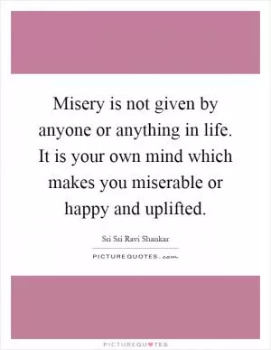Misery is not given by anyone or anything in life. It is your own mind which makes you miserable or happy and uplifted Picture Quote #1