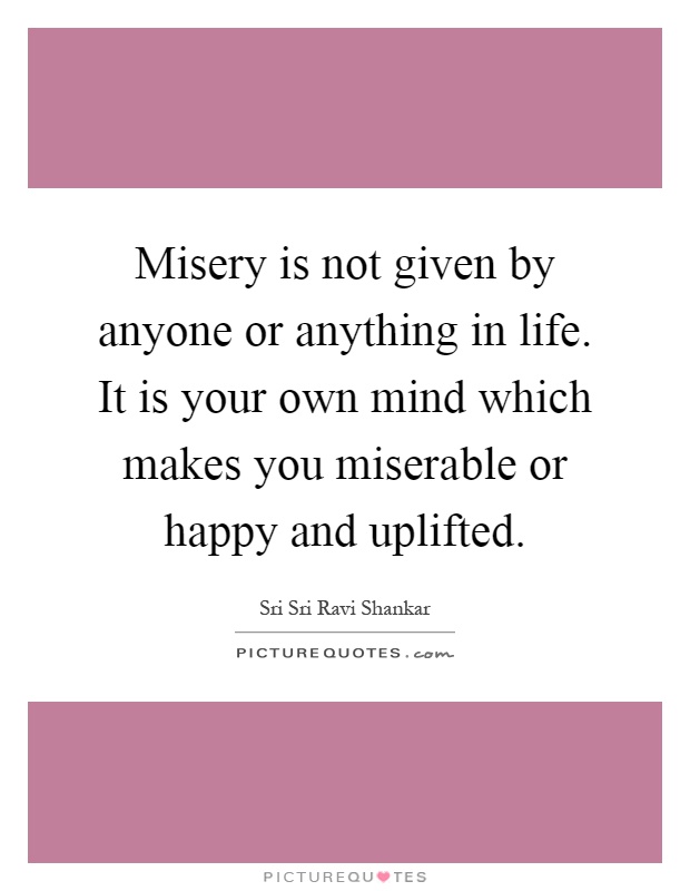 Misery is not given by anyone or anything in life. It is your own mind which makes you miserable or happy and uplifted Picture Quote #1