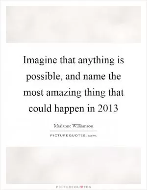 Imagine that anything is possible, and name the most amazing thing that could happen in 2013 Picture Quote #1
