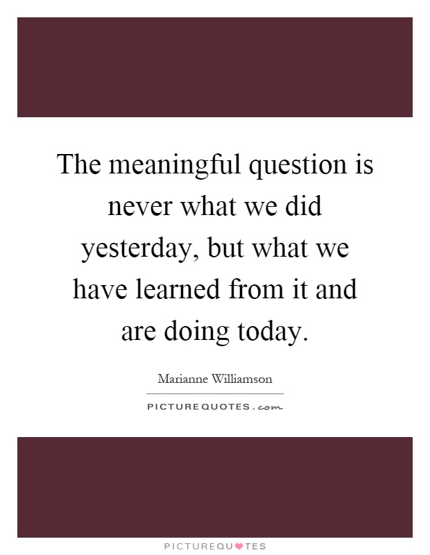 The meaningful question is never what we did yesterday, but what we have learned from it and are doing today Picture Quote #1