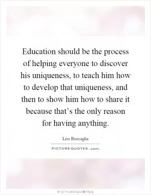Education should be the process of helping everyone to discover his uniqueness, to teach him how to develop that uniqueness, and then to show him how to share it because that’s the only reason for having anything Picture Quote #1