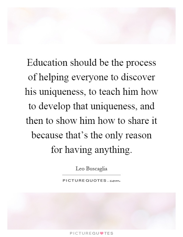 Education should be the process of helping everyone to discover his uniqueness, to teach him how to develop that uniqueness, and then to show him how to share it because that's the only reason for having anything Picture Quote #1