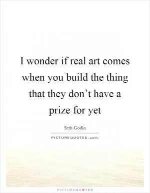 I wonder if real art comes when you build the thing that they don’t have a prize for yet Picture Quote #1