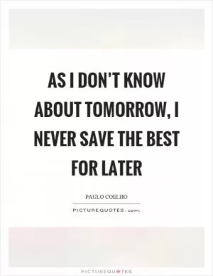 As I don’t know about tomorrow, I never save the best for later Picture Quote #1