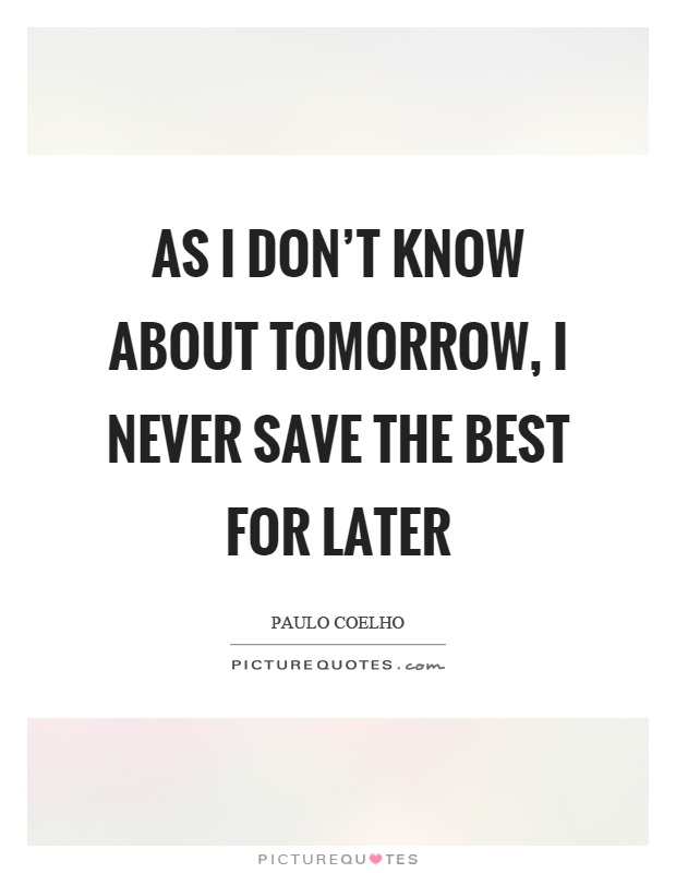 As I don't know about tomorrow, I never save the best for later Picture Quote #1