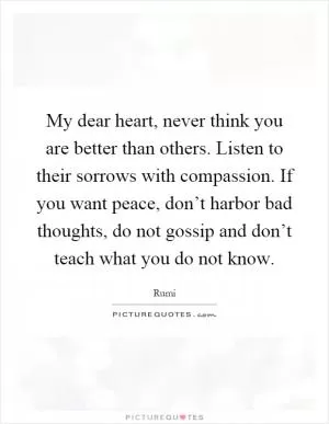My dear heart, never think you are better than others. Listen to their sorrows with compassion. If you want peace, don’t harbor bad thoughts, do not gossip and don’t teach what you do not know Picture Quote #1