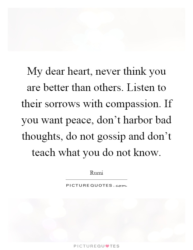 My dear heart, never think you are better than others. Listen to their sorrows with compassion. If you want peace, don't harbor bad thoughts, do not gossip and don't teach what you do not know Picture Quote #1