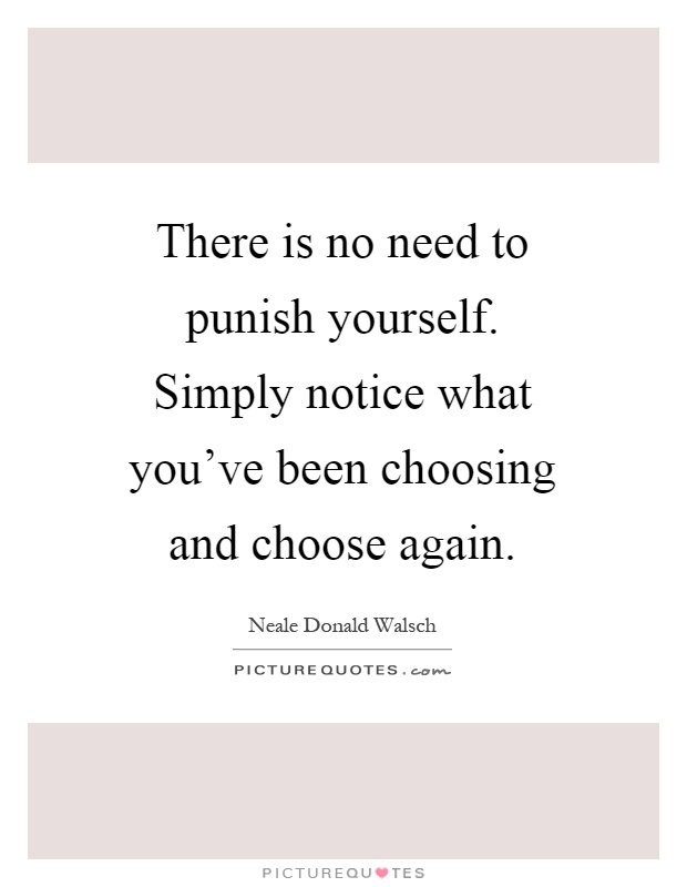 There is no need to punish yourself. Simply notice what you've been choosing and choose again Picture Quote #1