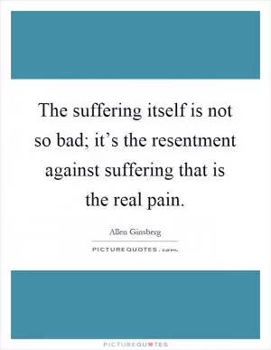 The suffering itself is not so bad; it’s the resentment against suffering that is the real pain Picture Quote #1