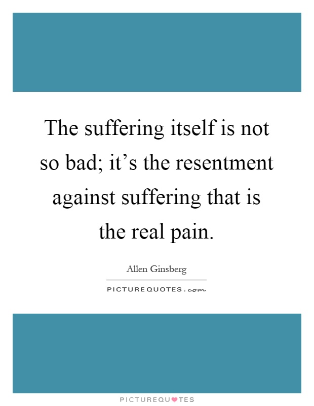 The suffering itself is not so bad; it's the resentment against suffering that is the real pain Picture Quote #1
