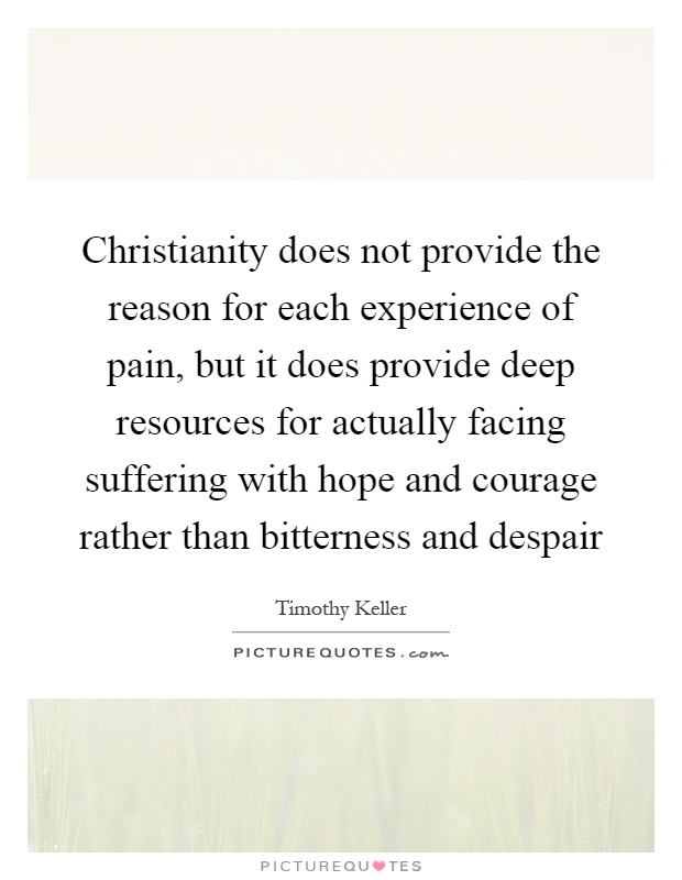 Christianity does not provide the reason for each experience of pain, but it does provide deep resources for actually facing suffering with hope and courage rather than bitterness and despair Picture Quote #1
