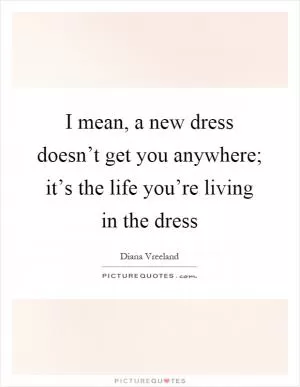 I mean, a new dress doesn’t get you anywhere; it’s the life you’re living in the dress Picture Quote #1