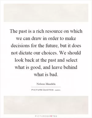 The past is a rich resource on which we can draw in order to make decisions for the future, but it does not dictate our choices. We should look back at the past and select what is good, and leave behind what is bad Picture Quote #1