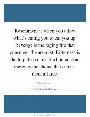 Resentment is when you allow what’s eating you to eat you up. Revenge is the raging fire that consumes the arsonist. Bitterness is the trap that snares the hunter. And mercy is the choice that can set them all free Picture Quote #1