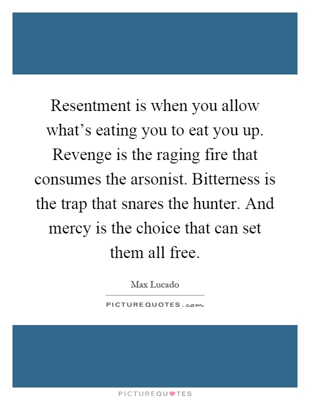 Resentment is when you allow what's eating you to eat you up. Revenge is the raging fire that consumes the arsonist. Bitterness is the trap that snares the hunter. And mercy is the choice that can set them all free Picture Quote #1