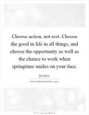 Choose action, not rest. Choose the good in life in all things, and choose the opportunity as well as the chance to work when springtime smiles on your face Picture Quote #1