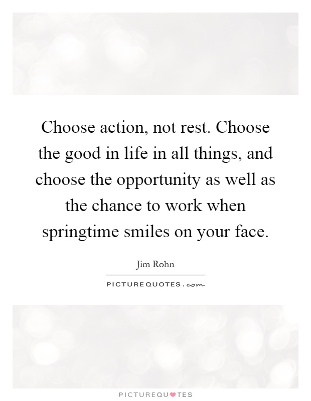 Choose action, not rest. Choose the good in life in all things, and choose the opportunity as well as the chance to work when springtime smiles on your face Picture Quote #1