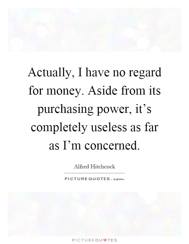 Actually, I have no regard for money. Aside from its purchasing power, it's completely useless as far as I'm concerned Picture Quote #1