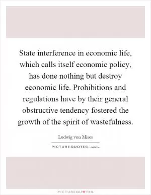 State interference in economic life, which calls itself economic policy, has done nothing but destroy economic life. Prohibitions and regulations have by their general obstructive tendency fostered the growth of the spirit of wastefulness Picture Quote #1