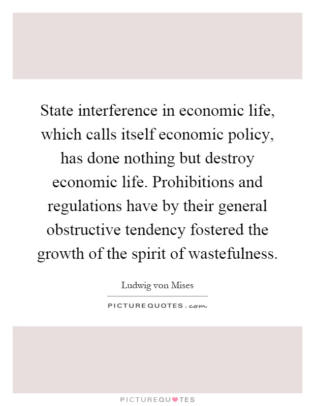 State interference in economic life, which calls itself economic policy, has done nothing but destroy economic life. Prohibitions and regulations have by their general obstructive tendency fostered the growth of the spirit of wastefulness Picture Quote #1