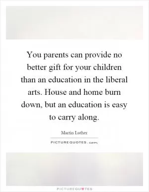 You parents can provide no better gift for your children than an education in the liberal arts. House and home burn down, but an education is easy to carry along Picture Quote #1