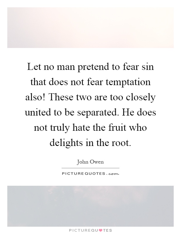 Let no man pretend to fear sin that does not fear temptation also! These two are too closely united to be separated. He does not truly hate the fruit who delights in the root Picture Quote #1