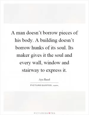 A man doesn’t borrow pieces of his body. A building doesn’t borrow hunks of its soul. Its maker gives it the soul and every wall, window and stairway to express it Picture Quote #1