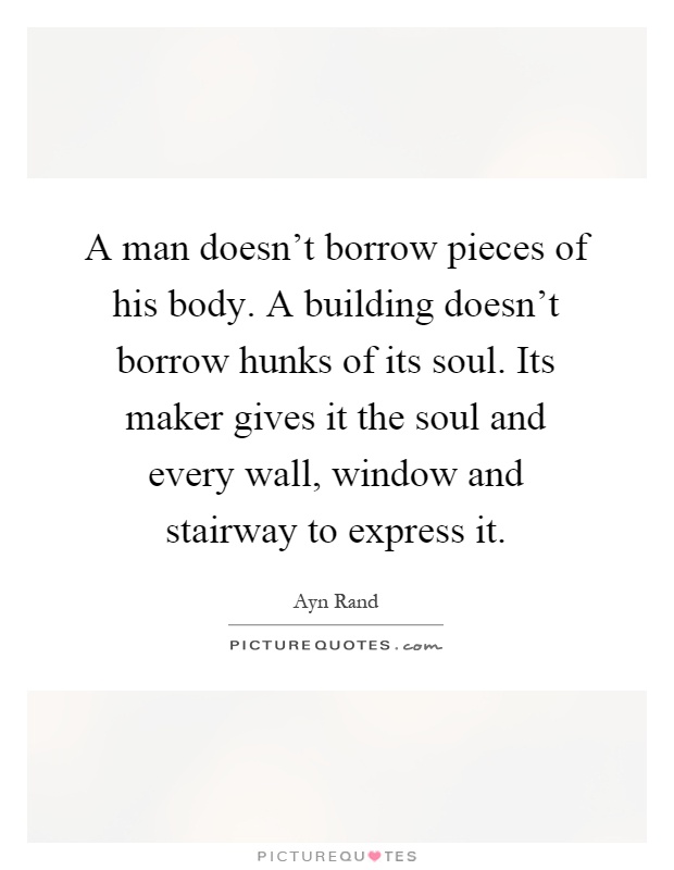 A man doesn't borrow pieces of his body. A building doesn't borrow hunks of its soul. Its maker gives it the soul and every wall, window and stairway to express it Picture Quote #1