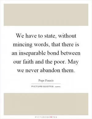 We have to state, without mincing words, that there is an inseparable bond between our faith and the poor. May we never abandon them Picture Quote #1