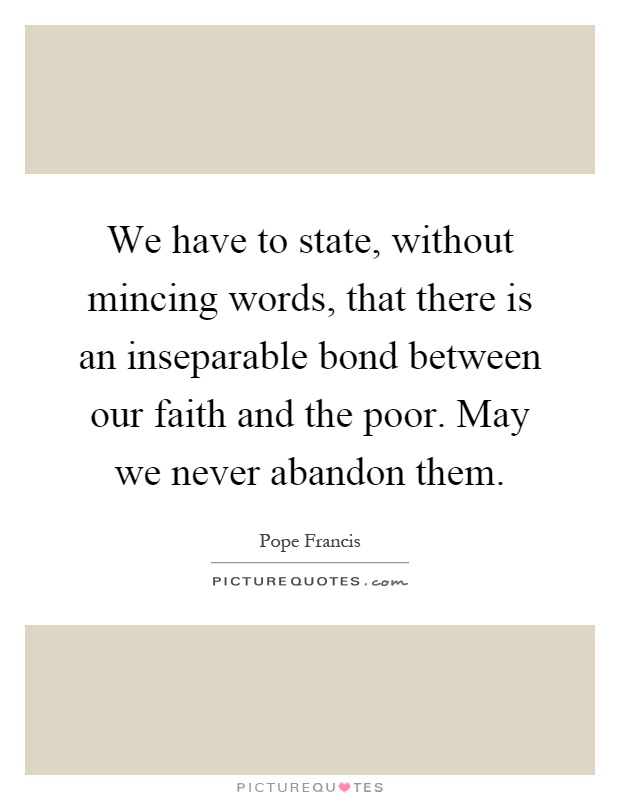 We have to state, without mincing words, that there is an inseparable bond between our faith and the poor. May we never abandon them Picture Quote #1
