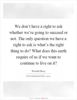 We don’t have a right to ask whether we’re going to succeed or not. The only question we have a right to ask is what’s the right thing to do? What does this earth require of us if we want to continue to live on it? Picture Quote #1