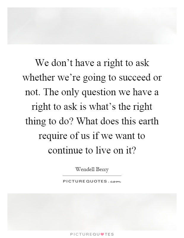 We don't have a right to ask whether we're going to succeed or not. The only question we have a right to ask is what's the right thing to do? What does this earth require of us if we want to continue to live on it? Picture Quote #1